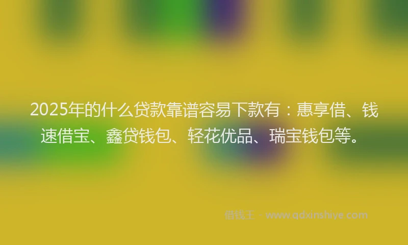 2025年的什么贷款靠谱容易下款有：惠享借、钱速借宝、鑫贷钱包、轻花优品、瑞宝钱包等。