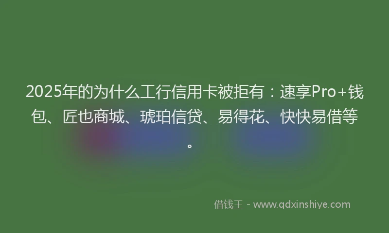2025年的为什么工行信用卡被拒有：速享Pro+钱包、匠也商城、琥珀信贷、易得花、快快易借等。