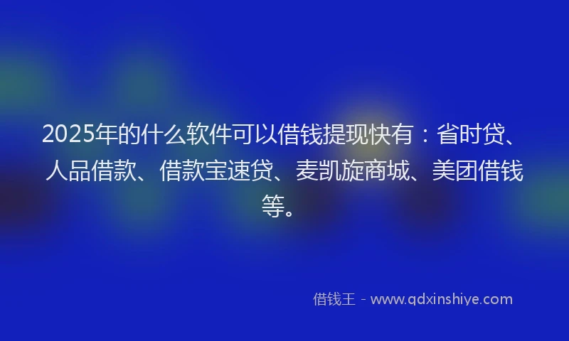 2025年的什么软件可以借钱提现快有：省时贷、人品借款、借款宝速贷、麦凯旋商城、美团借钱等。