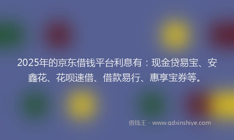 2025年的京东借钱平台利息有：现金贷易宝、安鑫花、花呗速借、借款易行、惠享宝券等。