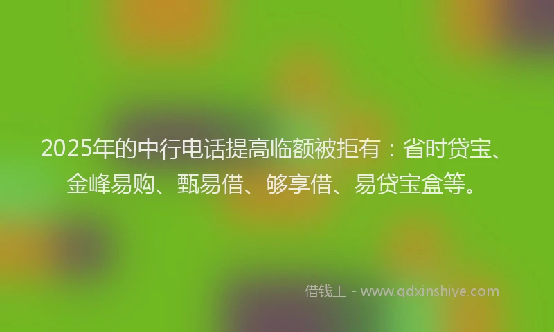 2025年的中行电话提高临额被拒有：省时贷宝、金峰易购、甄易借、够享借、易贷宝盒等。