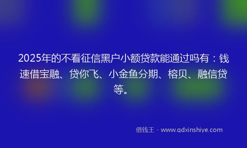 2025年的不看征信黑户小额贷款能通过吗有：钱速借宝融、贷你飞、小金鱼分期、榕贝、融信贷等。