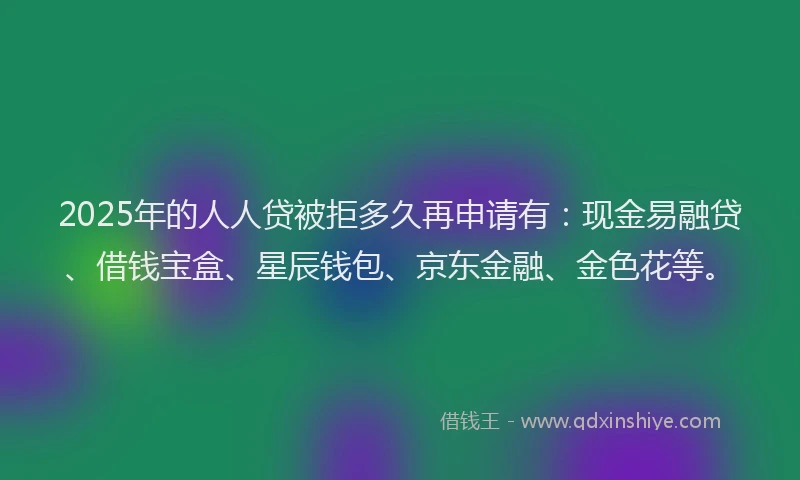 2025年的人人贷被拒多久再申请有：现金易融贷、借钱宝盒、星辰钱包、京东金融、金色花等。