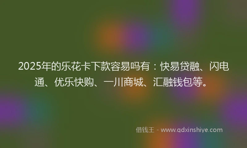 2025年的乐花卡下款容易吗有：快易贷融、闪电通、优乐快购、一川商城、汇融钱包等。