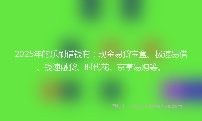 2025年的乐刷借钱有：现金易贷宝盒、极速易借、钱速融贷、时代花、京享易购等。