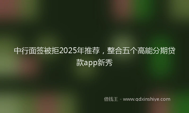 中行面签被拒2025年推荐，整合五个高能分期贷款app新秀