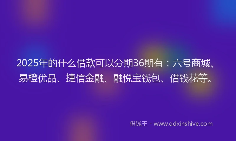 2025年的什么借款可以分期36期有：六号商城、易橙优品、捷信金融、融悦宝钱包、借钱花等。