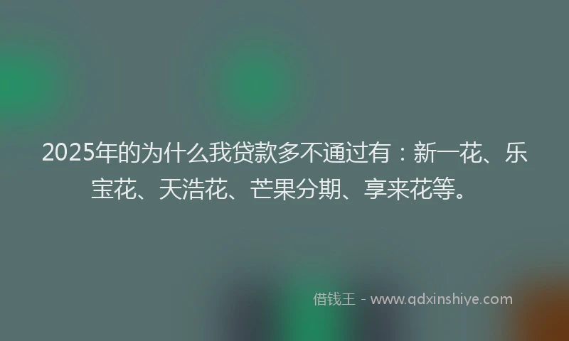 2025年的为什么我贷款多不通过有：新一花、乐宝花、天浩花、芒果分期、享来花等。