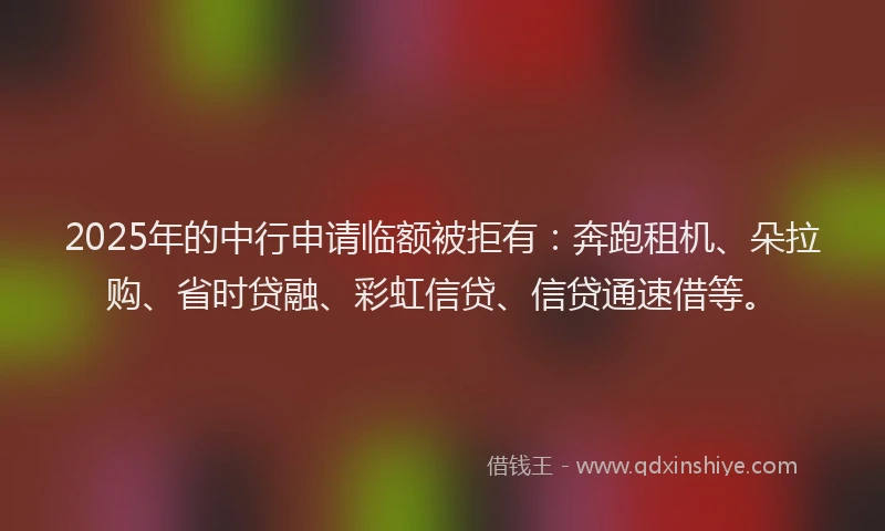 2025年的中行申请临额被拒有：奔跑租机、朵拉购、省时贷融、彩虹信贷、信贷通速借等。