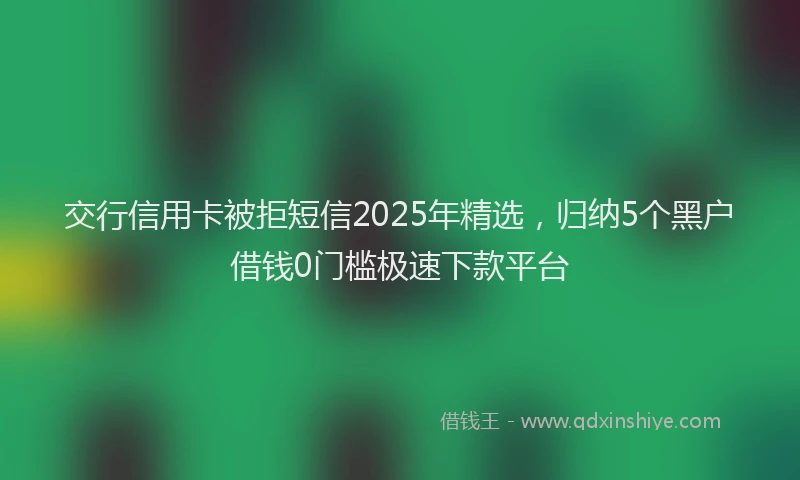 交行信用卡被拒短信2025年精选，归纳5个黑户借钱0门槛极速下款平台