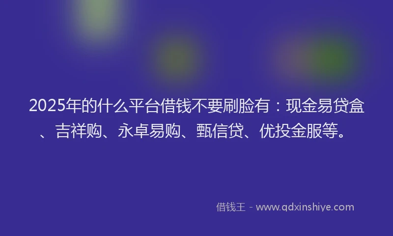 2025年的什么平台借钱不要刷脸有：现金易贷盒、吉祥购、永卓易购、甄信贷、优投金服等。
