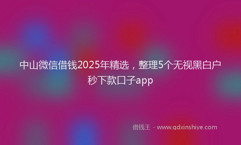 中山微信借钱2025年精选，整理5个无视黑白户秒下款口子app