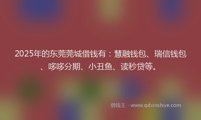 2025年的东莞莞城借钱有：慧融钱包、瑞信钱包、哆哆分期、小丑鱼、读秒贷等。
