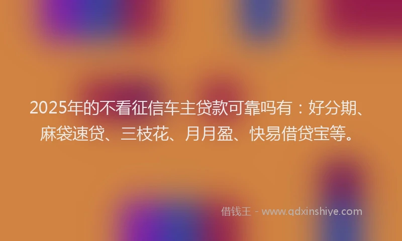 2025年的不看征信车主贷款可靠吗有：好分期、麻袋速贷、三枝花、月月盈、快易借贷宝等。