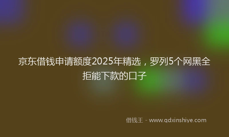 京东借钱申请额度2025年精选，罗列5个网黑全拒能下款的口子