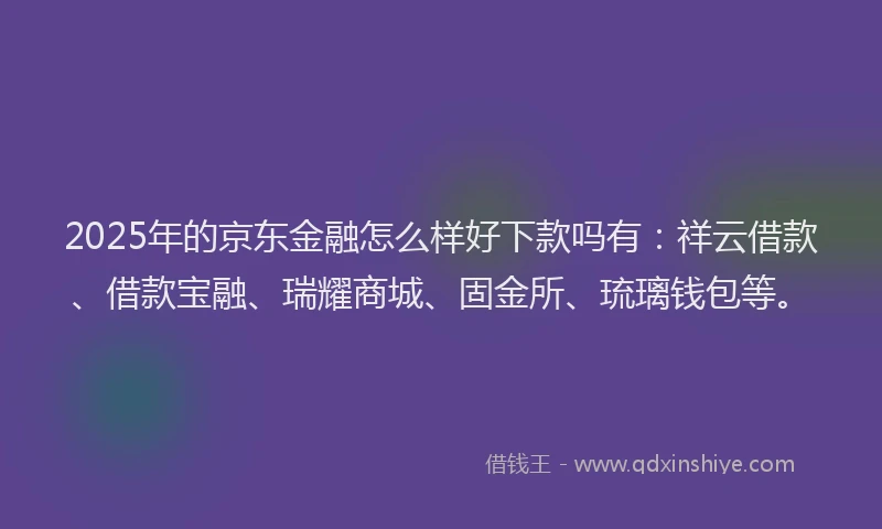 2025年的京东金融怎么样好下款吗有：祥云借款、借款宝融、瑞耀商城、固金所、琉璃钱包等。
