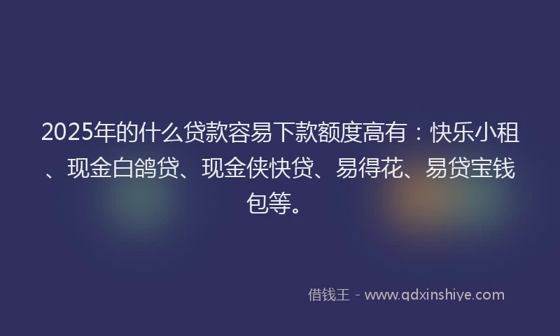2025年的什么贷款容易下款额度高有：快乐小租、现金白鸽贷、现金侠快贷、易得花、易贷宝钱包等。