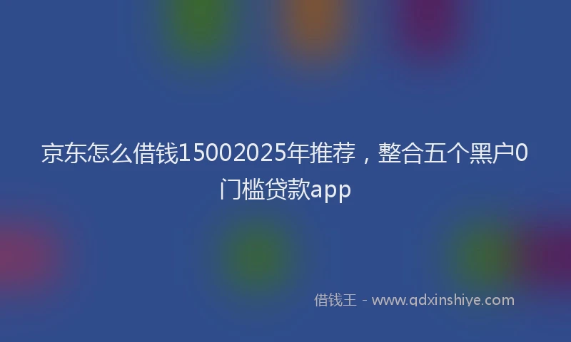 京东怎么借钱15002025年推荐，整合五个黑户0门槛贷款app