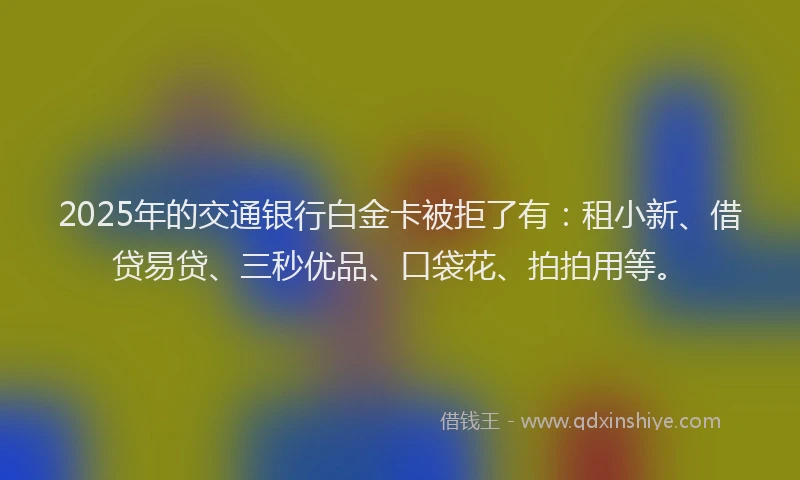2025年的交通银行白金卡被拒了有：租小新、借贷易贷、三秒优品、口袋花、拍拍用等。