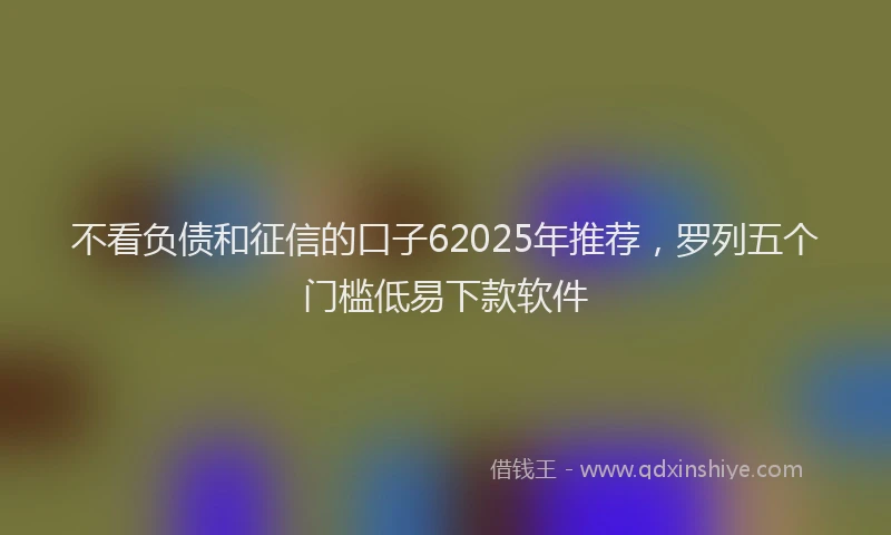 不看负债和征信的口子62025年推荐，罗列五个门槛低易下款软件