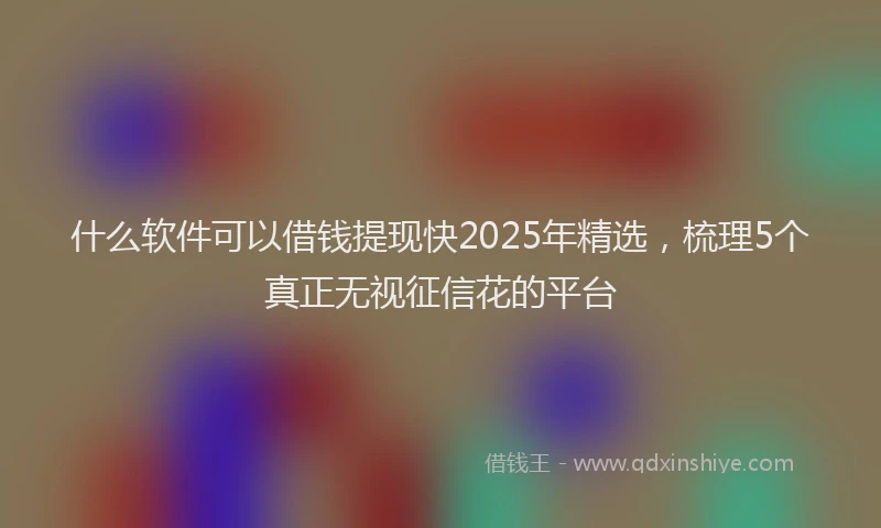 什么软件可以借钱提现快2025年精选，梳理5个真正无视征信花的平台