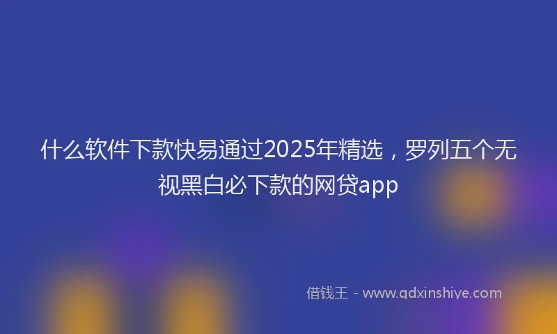 什么软件下款快易通过2025年精选，罗列五个无视黑白必下款的网贷app