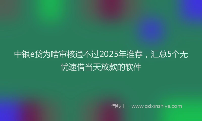 中银e贷为啥审核通不过2025年推荐，汇总5个无忧速借当天放款的软件