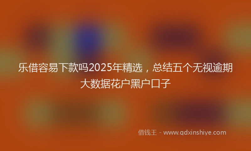 乐借容易下款吗2025年精选，总结五个无视逾期大数据花户黑户口子