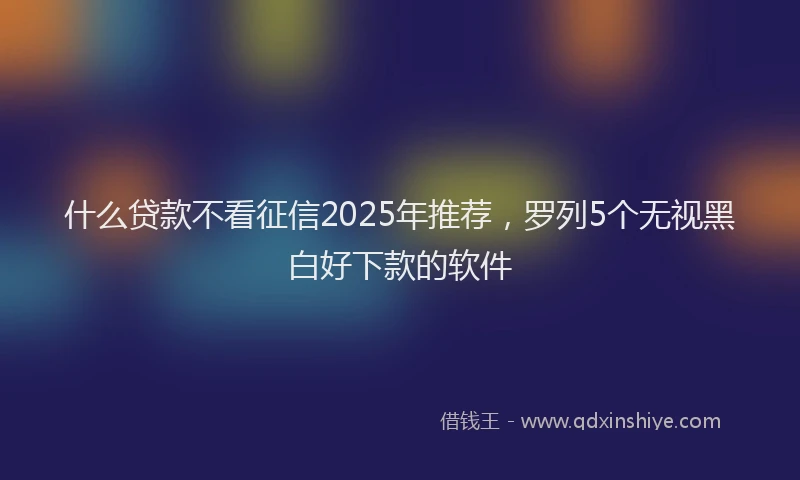 什么贷款不看征信2025年推荐，罗列5个无视黑白好下款的软件