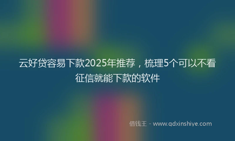 云好贷容易下款2025年推荐，梳理5个可以不看征信就能下款的软件