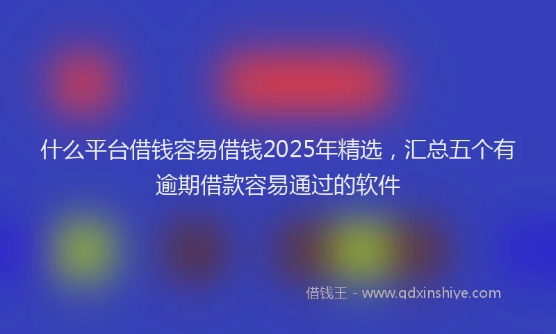 什么平台借钱容易借钱2025年精选，汇总五个有逾期借款容易通过的软件