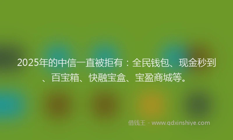 2025年的中信一直被拒有：全民钱包、现金秒到、百宝箱、快融宝盒、宝盈商城等。