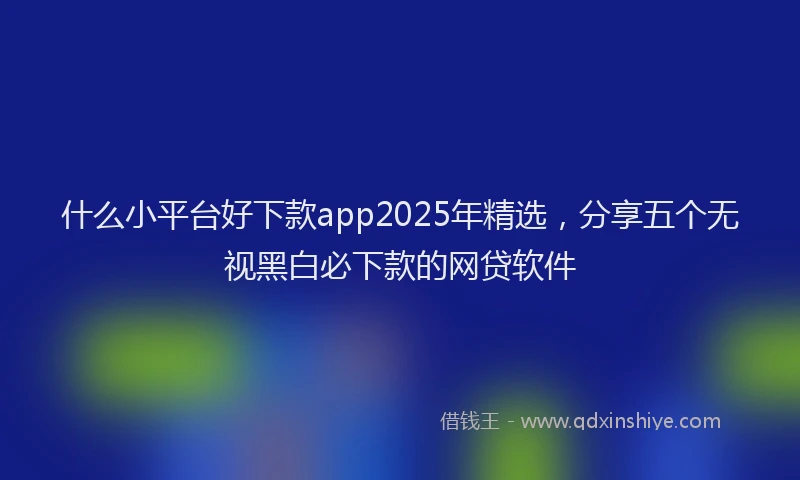 什么小平台好下款app2025年精选，分享五个无视黑白必下款的网贷软件