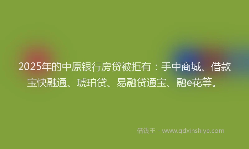 2025年的中原银行房贷被拒有：手中商城、借款宝快融通、琥珀贷、易融贷通宝、融e花等。