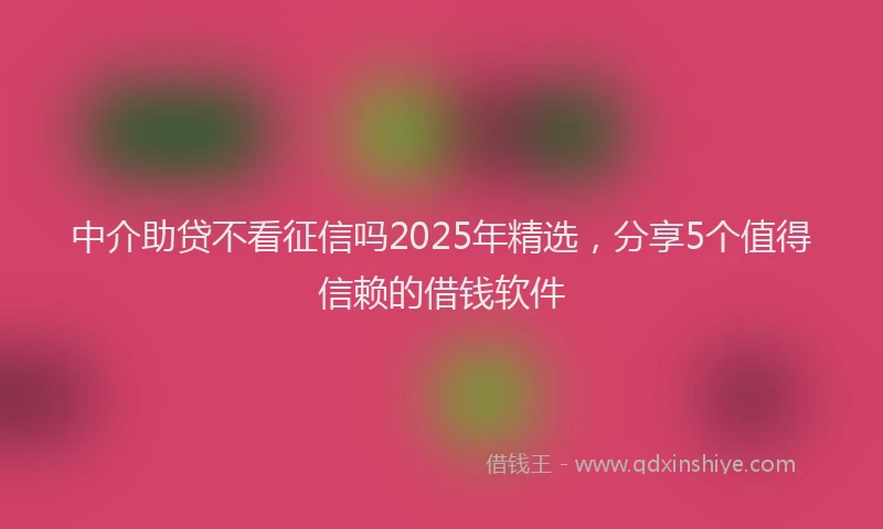 中介助贷不看征信吗2025年精选，分享5个值得信赖的借钱软件