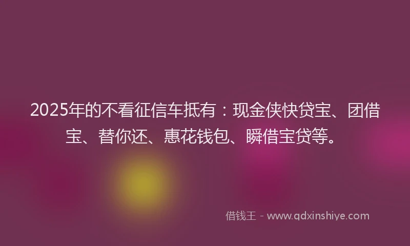 2025年的不看征信车抵有：现金侠快贷宝、团借宝、替你还、惠花钱包、瞬借宝贷等。