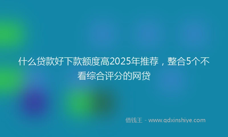 什么贷款好下款额度高2025年推荐，整合5个不看综合评分的网贷