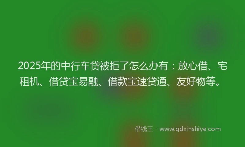 2025年的中行车贷被拒了怎么办有：放心借、宅租机、借贷宝易融、借款宝速贷通、友好物等。