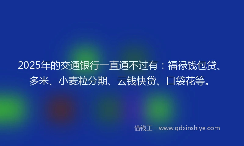 2025年的交通银行一直通不过有：福禄钱包贷、多米、小麦粒分期、云钱快贷、口袋花等。
