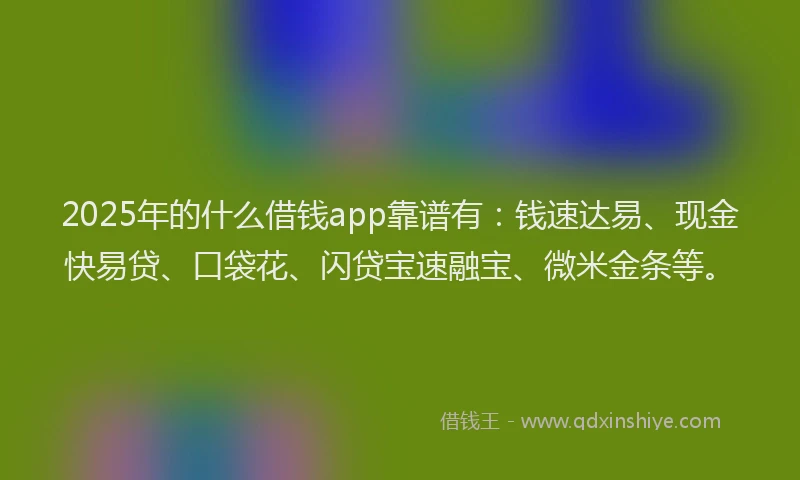 2025年的什么借钱app靠谱有：钱速达易、现金快易贷、口袋花、闪贷宝速融宝、微米金条等。