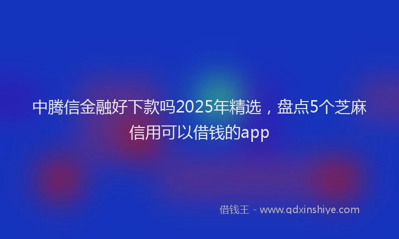 中腾信金融好下款吗2025年精选，盘点5个芝麻信用可以借钱的app