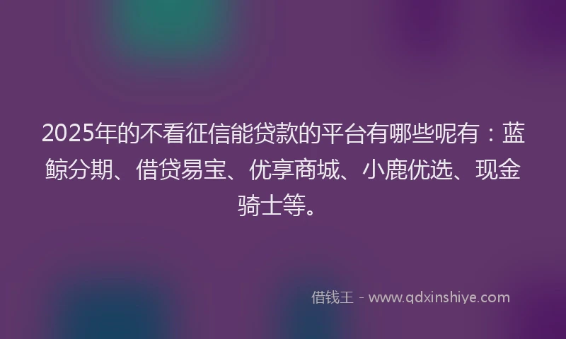 2025年的不看征信能贷款的平台有哪些呢有：蓝鲸分期、借贷易宝、优享商城、小鹿优选、现金骑士等。