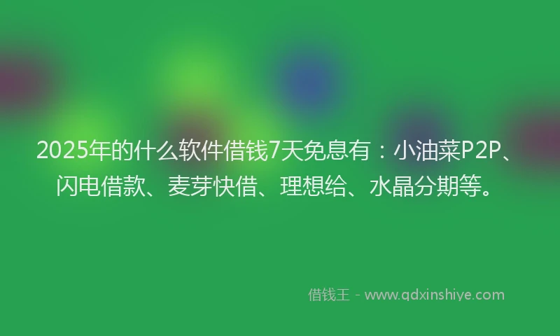 2025年的什么软件借钱7天免息有：小油菜P2P、闪电借款、麦芽快借、理想给、水晶分期等。