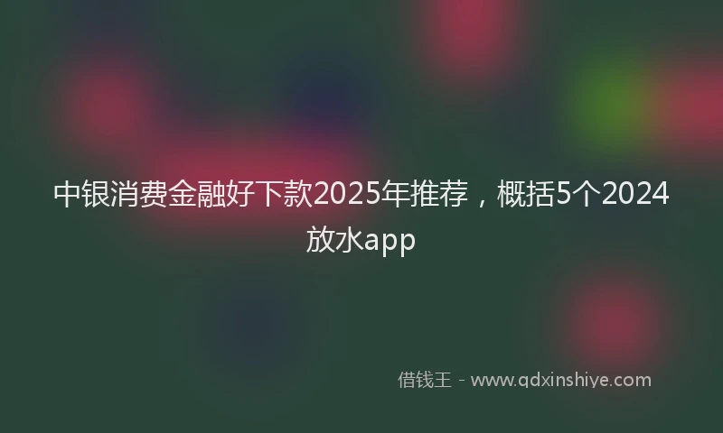 中银消费金融好下款2025年推荐，概括5个2024放水app