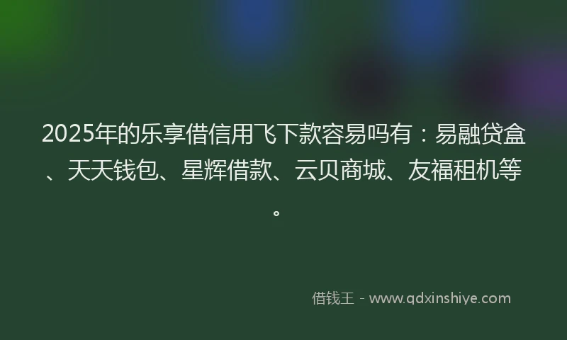 2025年的乐享借信用飞下款容易吗有：易融贷盒、天天钱包、星辉借款、云贝商城、友福租机等。