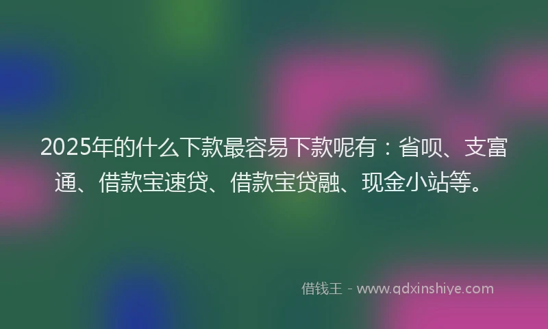 2025年的什么下款最容易下款呢有：省呗、支富通、借款宝速贷、借款宝贷融、现金小站等。