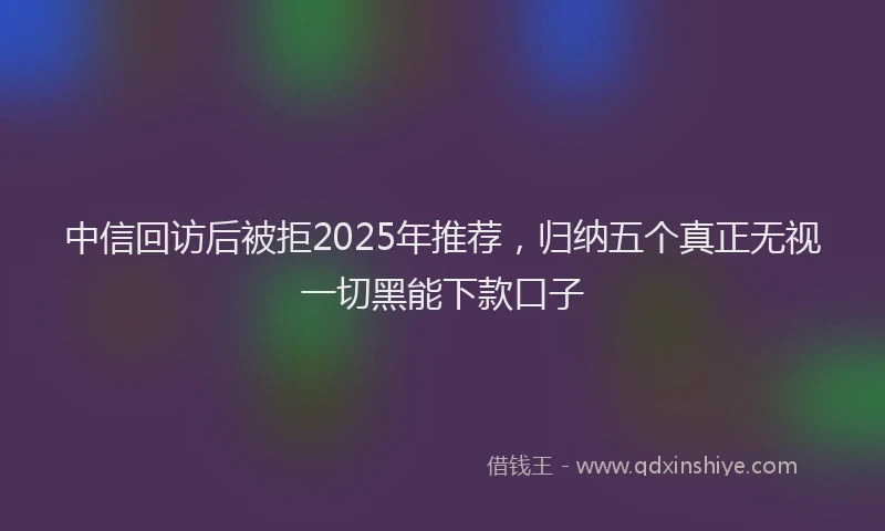 中信回访后被拒2025年推荐，归纳五个真正无视一切黑能下款口子