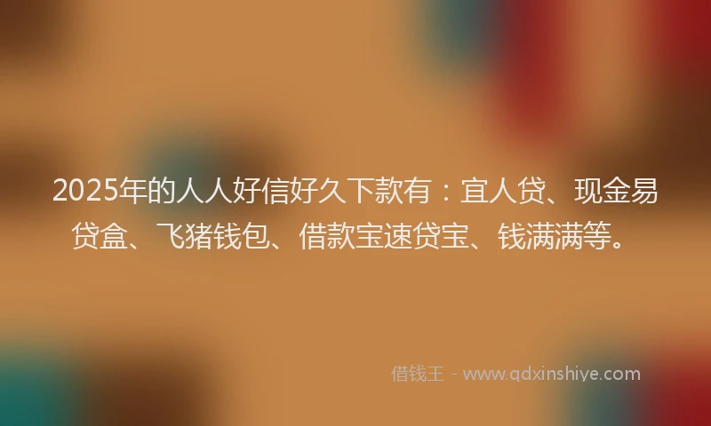 2025年的人人好信好久下款有：宜人贷、现金易贷盒、飞猪钱包、借款宝速贷宝、钱满满等。