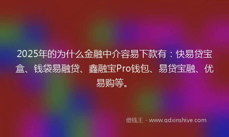 2025年的为什么金融中介容易下款有：快易贷宝盒、钱袋易融贷、鑫融宝Pro钱包、易贷宝融、优易购等。