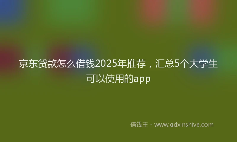 京东贷款怎么借钱2025年推荐，汇总5个大学生可以使用的app